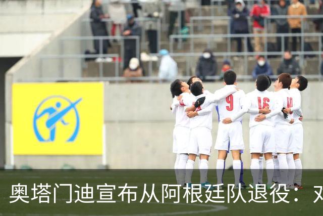 奥塔门迪宣布从阿根廷队退役：对蓝白的爱将伴随一生
