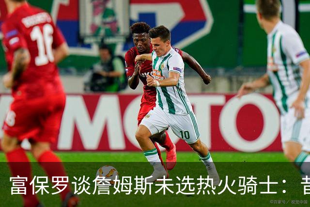 富保罗谈詹姆斯未选热火骑士：昔日夺冠之地再回首未必是旧时心境