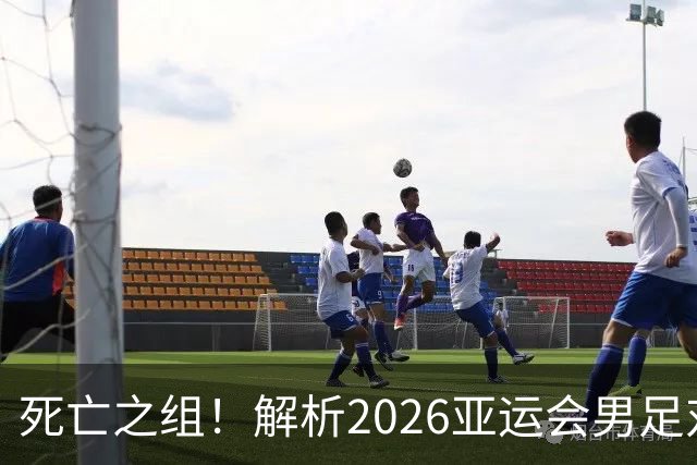 死亡之组！解析2026亚运会男足对手，出线前景堪忧