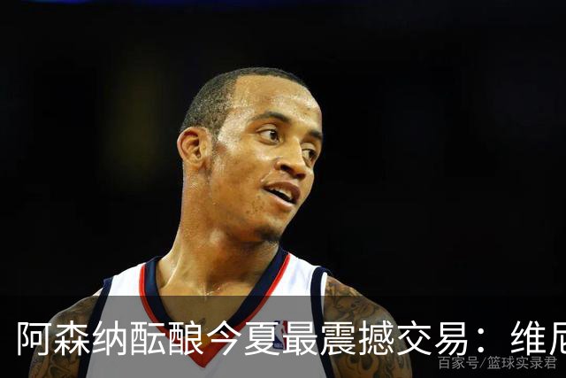 阿森纳酝酿今夏最震撼交易：维尼修斯+5170万镑球员交换，皇马核心或来投